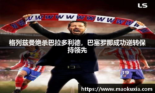 格列兹曼绝杀巴拉多利德，巴塞罗那成功逆转保持领先